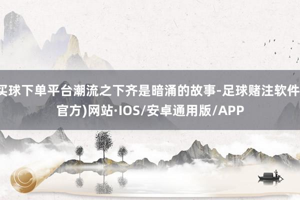 买球下单平台潮流之下齐是暗涌的故事-足球赌注软件(官方)网站·IOS/安卓通用版/APP