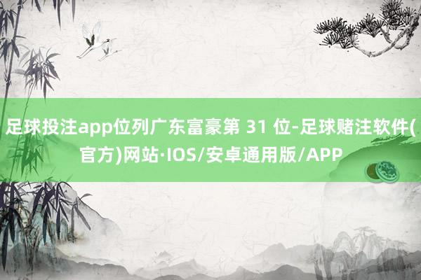 足球投注app位列广东富豪第 31 位-足球赌注软件(官方)网站·IOS/安卓通用版/APP