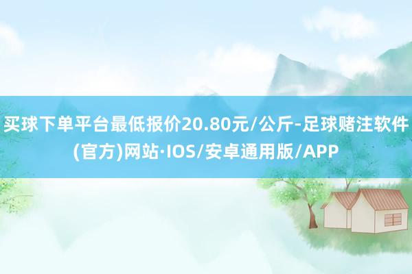 买球下单平台最低报价20.80元/公斤-足球赌注软件(官方)网站·IOS/安卓通用版/APP