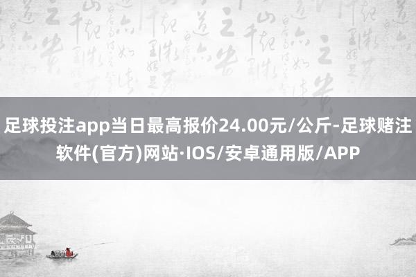 足球投注app当日最高报价24.00元/公斤-足球赌注软件(官方)网站·IOS/安卓通用版/APP