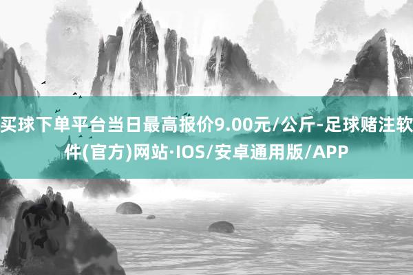 买球下单平台当日最高报价9.00元/公斤-足球赌注软件(官方)网站·IOS/安卓通用版/APP