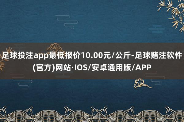 足球投注app最低报价10.00元/公斤-足球赌注软件(官方)网站·IOS/安卓通用版/APP