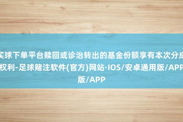 买球下单平台赎回或诊治转出的基金份额享有本次分成权利-足球赌注软件(官方)网站·IOS/安卓通用版/APP