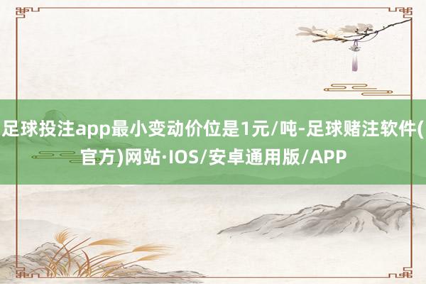 足球投注app最小变动价位是1元/吨-足球赌注软件(官方)网站·IOS/安卓通用版/APP