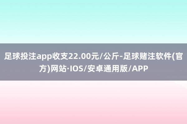 足球投注app收支22.00元/公斤-足球赌注软件(官方)网站·IOS/安卓通用版/APP