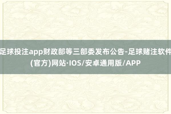 足球投注app财政部等三部委发布公告-足球赌注软件(官方)网站·IOS/安卓通用版/APP