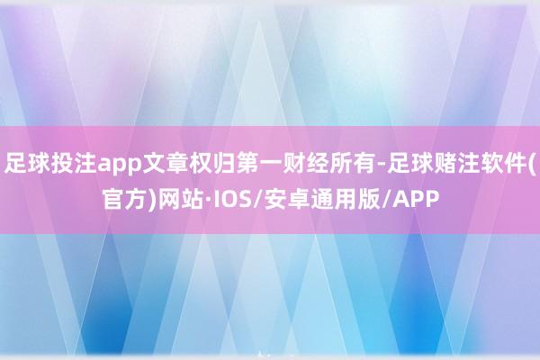 足球投注app文章权归第一财经所有-足球赌注软件(官方)网站·IOS/安卓通用版/APP