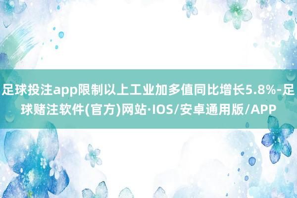 足球投注app限制以上工业加多值同比增长5.8%-足球赌注软件(官方)网站·IOS/安卓通用版/APP
