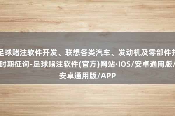 足球赌注软件开发、联想各类汽车、发动机及零部件并提供时期征询-足球赌注软件(官方)网站·IOS/安卓通用版/APP