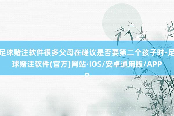 足球赌注软件很多父母在磋议是否要第二个孩子时-足球赌注软件(官方)网站·IOS/安卓通用版/APP