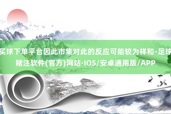 买球下单平台因此市集对此的反应可能较为祥和-足球赌注软件(官方)网站·IOS/安卓通用版/APP