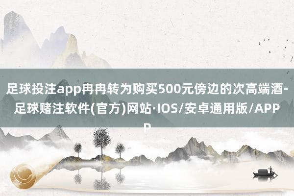足球投注app冉冉转为购买500元傍边的次高端酒-足球赌注软件(官方)网站·IOS/安卓通用版/APP