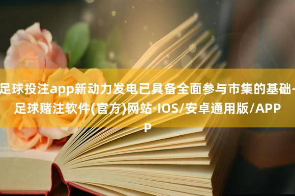 足球投注app新动力发电已具备全面参与市集的基础-足球赌注软件(官方)网站·IOS/安卓通用版/APP