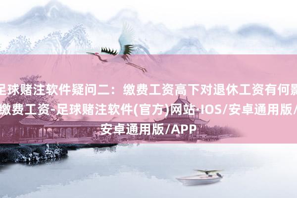 足球赌注软件疑问二：缴费工资高下对退休工资有何影响？缴费工资-足球赌注软件(官方)网站·IOS/安卓通用版/APP