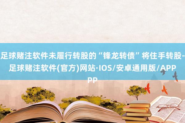 足球赌注软件未履行转股的“锋龙转债”将住手转股-足球赌注软件(官方)网站·IOS/安卓通用版/APP