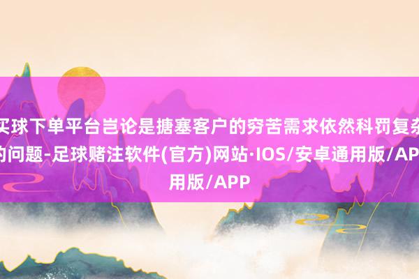 买球下单平台岂论是搪塞客户的穷苦需求依然科罚复杂的问题-足球赌注软件(官方)网站·IOS/安卓通用版/APP