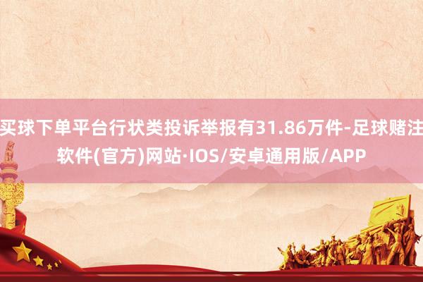 买球下单平台行状类投诉举报有31.86万件-足球赌注软件(官方)网站·IOS/安卓通用版/APP