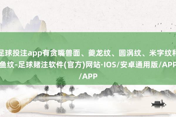 足球投注app有贪嘴兽面、夔龙纹、圆涡纹、米字纹和鱼纹-足球赌注软件(官方)网站·IOS/安卓通用版/APP