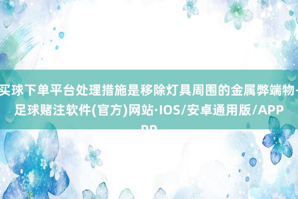 买球下单平台处理措施是移除灯具周围的金属弊端物-足球赌注软件(官方)网站·IOS/安卓通用版/APP