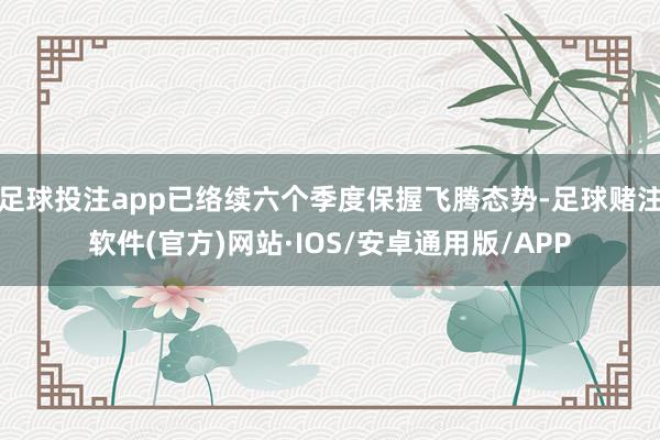 足球投注app已络续六个季度保握飞腾态势-足球赌注软件(官方)网站·IOS/安卓通用版/APP