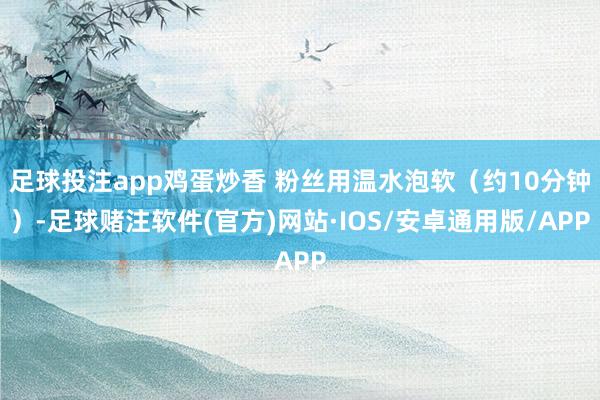 足球投注app鸡蛋炒香 粉丝用温水泡软（约10分钟）-足球赌注软件(官方)网站·IOS/安卓通用版/APP