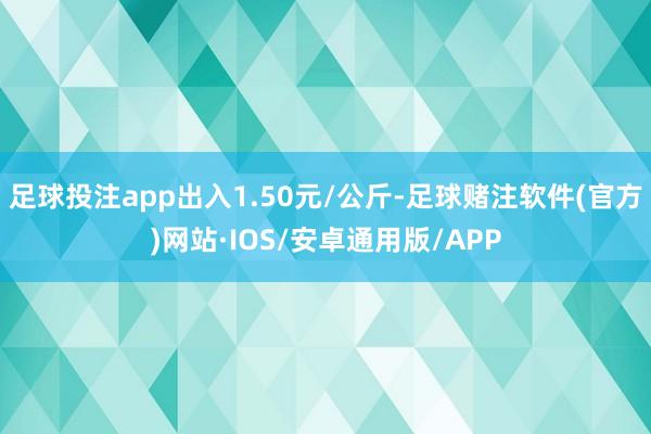 足球投注app出入1.50元/公斤-足球赌注软件(官方)网站·IOS/安卓通用版/APP