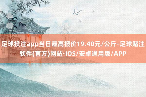足球投注app当日最高报价19.40元/公斤-足球赌注软件(官方)网站·IOS/安卓通用版/APP
