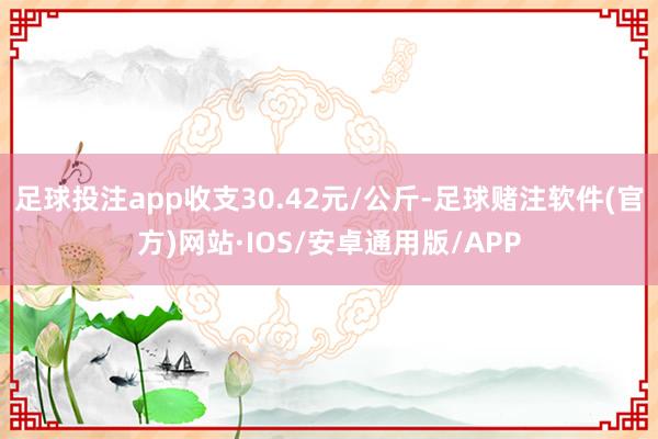足球投注app收支30.42元/公斤-足球赌注软件(官方)网站·IOS/安卓通用版/APP