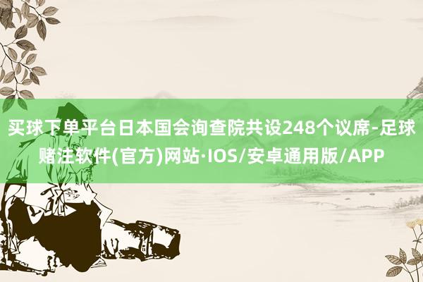 买球下单平台　　日本国会询查院共设248个议席-足球赌注软件(官方)网站·IOS/安卓通用版/APP