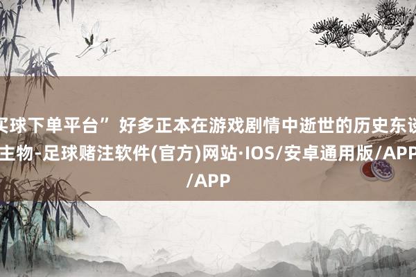 买球下单平台” 好多正本在游戏剧情中逝世的历史东谈主物-足球赌注软件(官方)网站·IOS/安卓通用版/APP