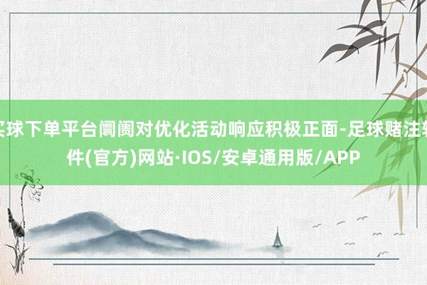 买球下单平台阛阓对优化活动响应积极正面-足球赌注软件(官方)网站·IOS/安卓通用版/APP