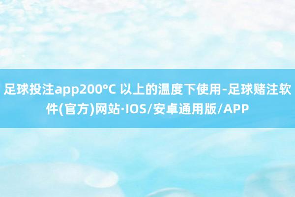 足球投注app200°C 以上的温度下使用-足球赌注软件(官方)网站·IOS/安卓通用版/APP