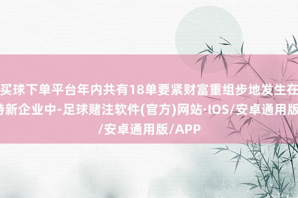 买球下单平台年内共有18单要紧财富重组步地发生在专精特新企业中-足球赌注软件(官方)网站·IOS/安卓通用版/APP