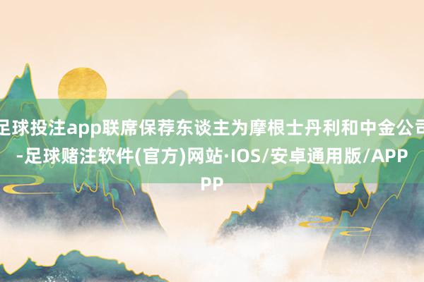 足球投注app联席保荐东谈主为摩根士丹利和中金公司-足球赌注软件(官方)网站·IOS/安卓通用版/APP