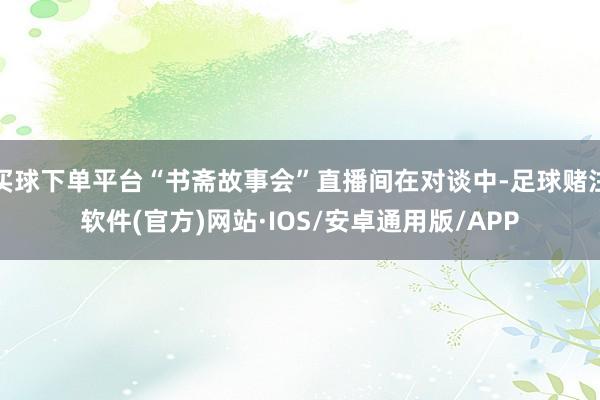 买球下单平台“书斋故事会”直播间在对谈中-足球赌注软件(官方)网站·IOS/安卓通用版/APP