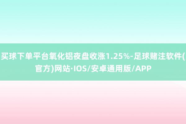 买球下单平台氧化铝夜盘收涨1.25%-足球赌注软件(官方)网站·IOS/安卓通用版/APP