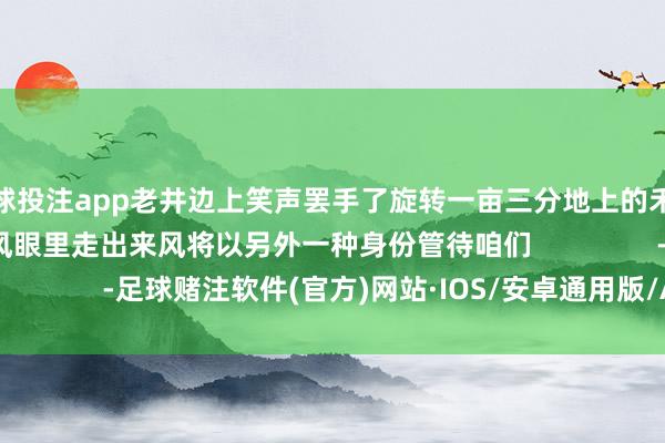 足球投注app老井边上笑声罢手了旋转一亩三分地上的禾穗苗已经挺立//从台风眼里走出来风将以另外一种身份管待咱们                -足球赌注软件(官方)网站·IOS/安卓通用版/APP