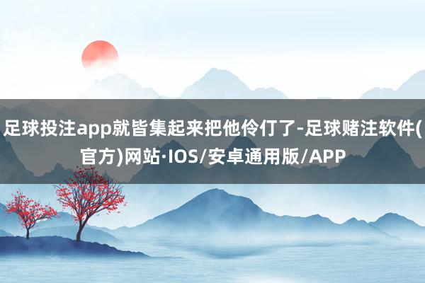 足球投注app就皆集起来把他伶仃了-足球赌注软件(官方)网站·IOS/安卓通用版/APP