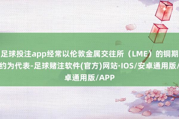 足球投注app经常以伦敦金属交往所(LME)的铜期货合约为代表-足球赌注软件(官方)网站·IOS/安卓通用版/APP