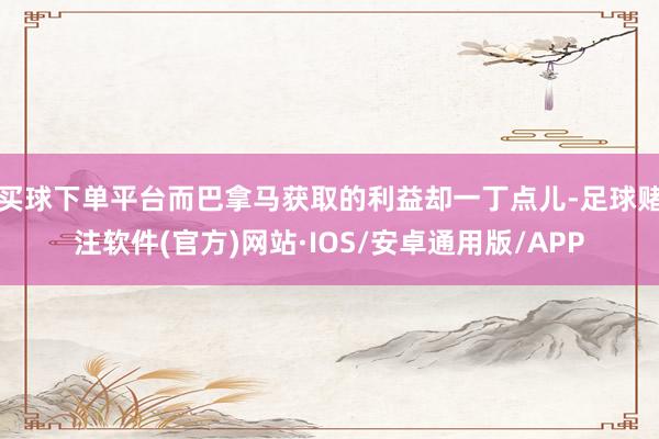 买球下单平台而巴拿马获取的利益却一丁点儿-足球赌注软件(官方)网站·IOS/安卓通用版/APP