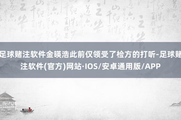 足球赌注软件金暎浩此前仅领受了检方的打听-足球赌注软件(官方)网站·IOS/安卓通用版/APP