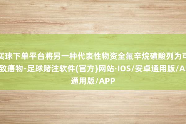 买球下单平台将另一种代表性物资全氟辛烷磺酸列为可能致癌物-足球赌注软件(官方)网站·IOS/安卓通用版/APP