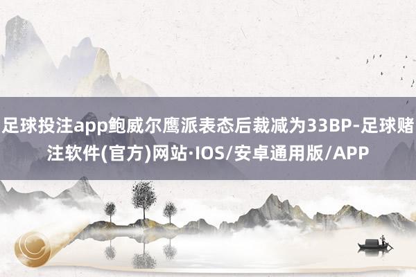 足球投注app鲍威尔鹰派表态后裁减为33BP-足球赌注软件(官方)网站·IOS/安卓通用版/APP