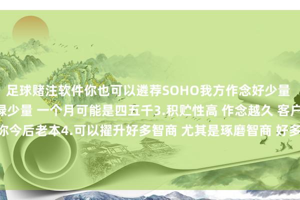 足球赌注软件你也可以遴荐SOHO我方作念好少量 一个月一两万 也有庸碌少量 一个月可能是四五千3.积贮性高 作念越久 客户 东谈主脉 供应链齐是你今后老本4.可以擢升好多智商 尤其是琢磨智商 好多业务齐需要我方跟供应链 跟客户我方琢磨竣事-足球赌注软件(官方)网站·IOS/安卓通用版/APP