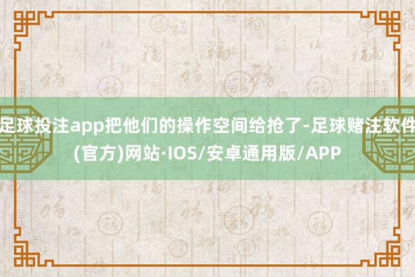 足球投注app把他们的操作空间给抢了-足球赌注软件(官方)网站·IOS/安卓通用版/APP