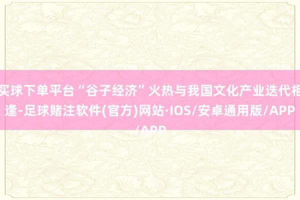 买球下单平台“谷子经济”火热与我国文化产业迭代相逢-足球赌注软件(官方)网站·IOS/安卓通用版/APP