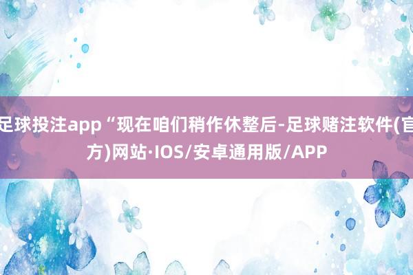 足球投注app“现在咱们稍作休整后-足球赌注软件(官方)网站·IOS/安卓通用版/APP