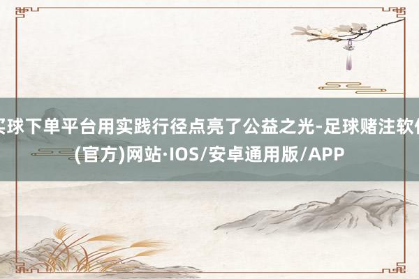 买球下单平台用实践行径点亮了公益之光-足球赌注软件(官方)网站·IOS/安卓通用版/APP