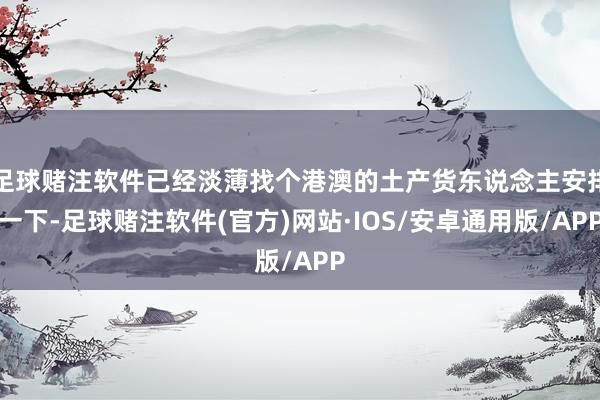 足球赌注软件已经淡薄找个港澳的土产货东说念主安排一下-足球赌注软件(官方)网站·IOS/安卓通用版/APP