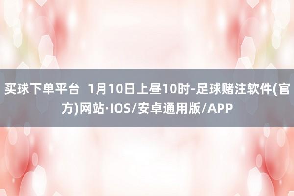 买球下单平台  1月10日上昼10时-足球赌注软件(官方)网站·IOS/安卓通用版/APP